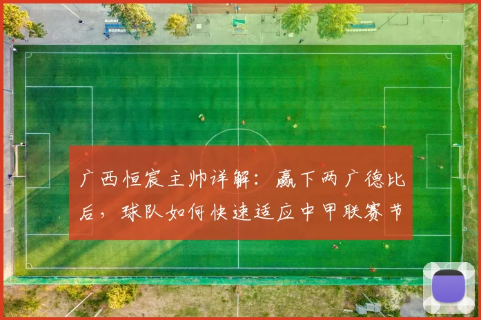 广西恒宸主帅详解:赢下两广德比后,球队如何快速适应中甲联赛节奏与备战目标