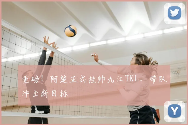 重磅!阿楚正式挂帅九江TKL,带队冲击新目标