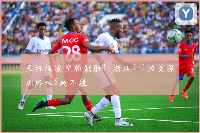 王钰栋凌空斩制胜!浙江2-1力克深圳终结5轮不胜