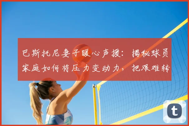 巴斯托尼妻子暖心声援：揭秘球员家庭如何将压力变动力，把艰难转化成希望