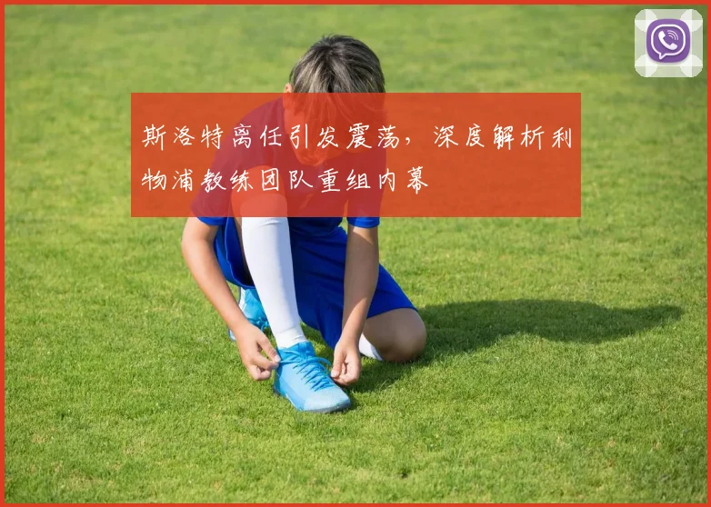 斯洛特离任引发震荡,深度解析利物浦教练团队重组内幕