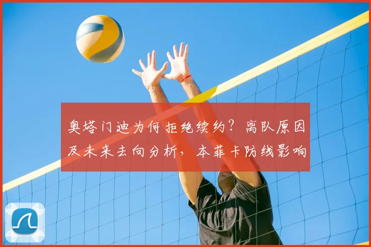 奥塔门迪为何拒绝续约?离队原因及未来去向分析,本菲卡防线影响几何