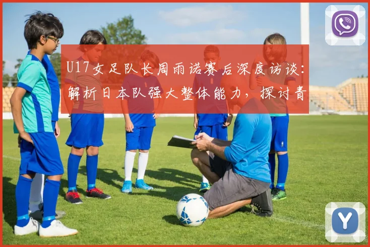 U17女足队长周雨诺赛后深度访谈：解析日本队强大整体能力，探讨青少年女足发展