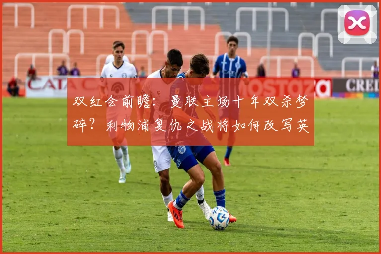 双红会前瞻:曼联主场十年双杀梦碎?利物浦复仇之战将如何改写英超积分榜