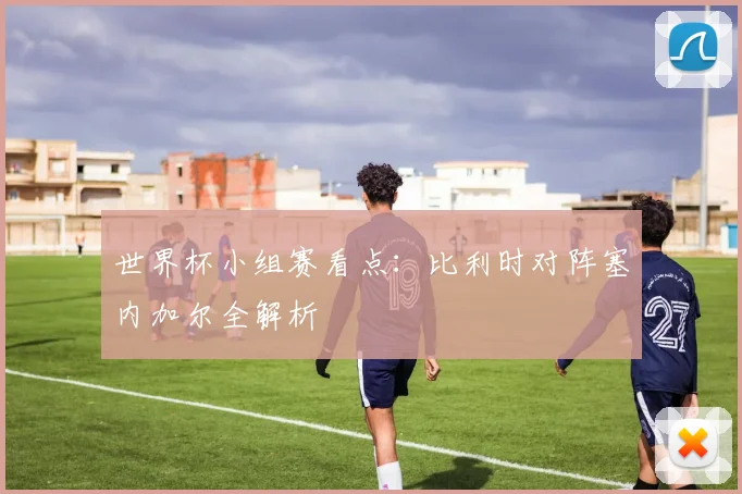 世界杯小组赛看点：比利时对阵塞内加尔全解析