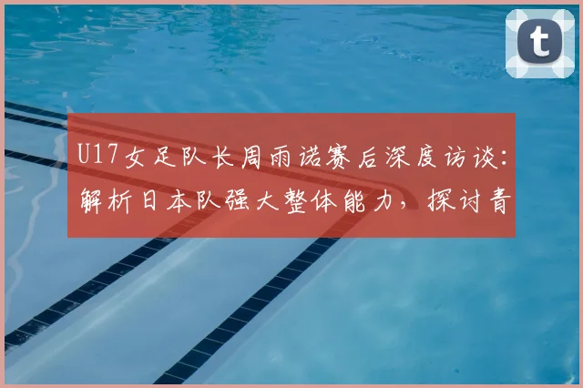 U17女足队长周雨诺赛后深度访谈:解析日本队强大整体能力,探讨青少年女足发展
