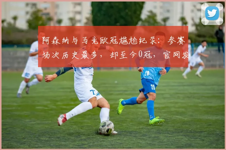 阿森纳与马竞欧冠尴尬纪录:参赛场次历史最多,却至今0冠,官网发文直面现实