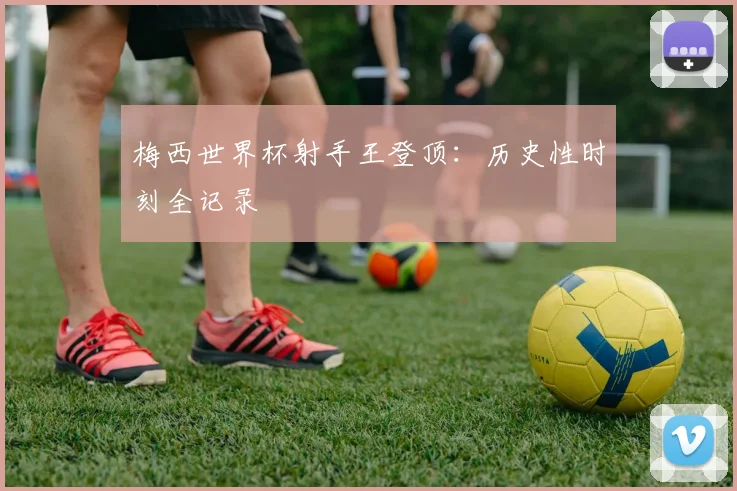 梅西世界杯射手王登顶:历史性时刻全记录