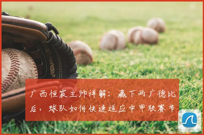 广西恒宸主帅详解：赢下两广德比后，球队如何快速适应中甲联赛节奏与备战目标