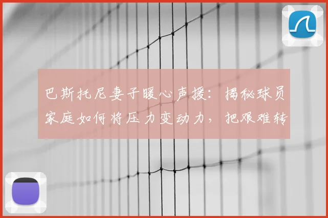 巴斯托尼妻子暖心声援：揭秘球员家庭如何将压力变动力，把艰难转化成希望