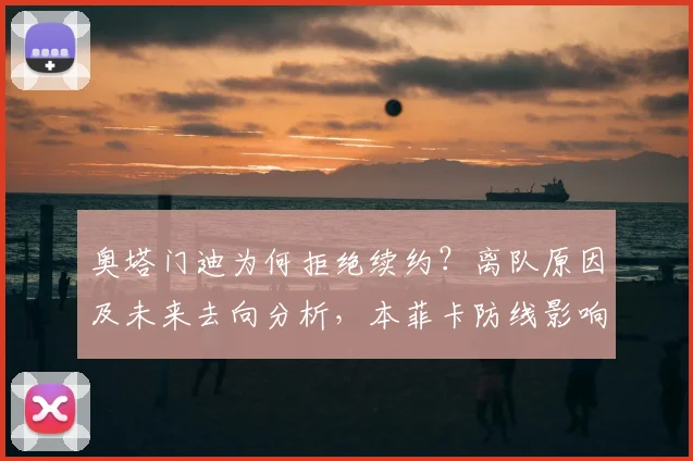 奥塔门迪为何拒绝续约？离队原因及未来去向分析，本菲卡防线影响几何