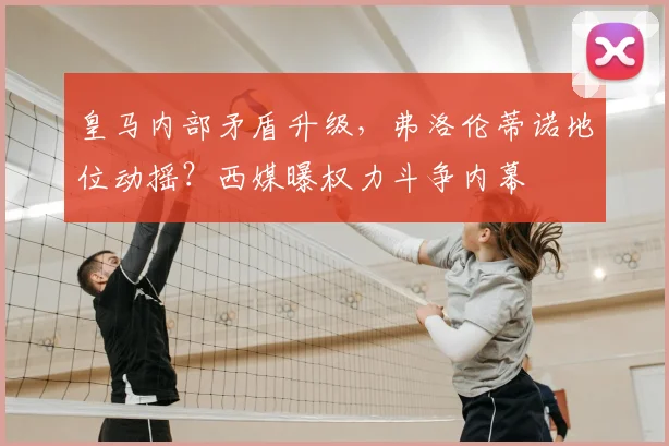 皇马内部矛盾升级,弗洛伦蒂诺地位动摇?西媒曝权力斗争内幕